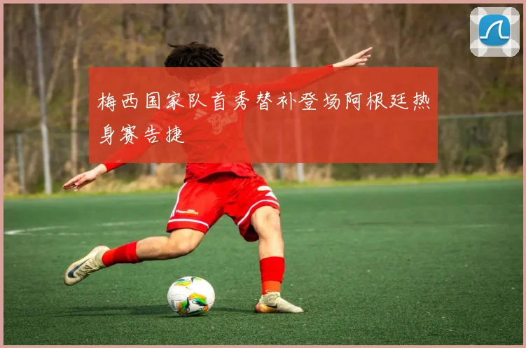 梅西国家队首秀替补登场阿根廷热身赛告捷