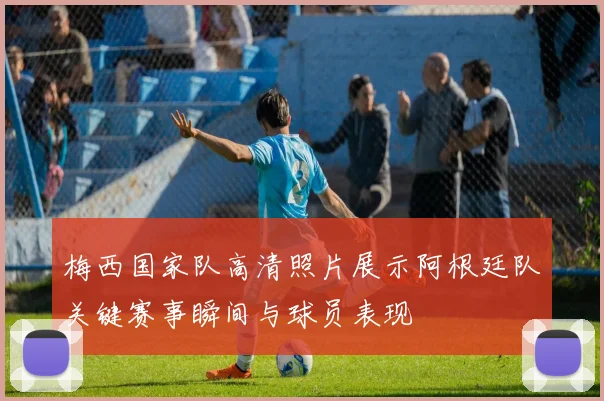 梅西国家队高清照片展示阿根廷队关键赛事瞬间与球员表现