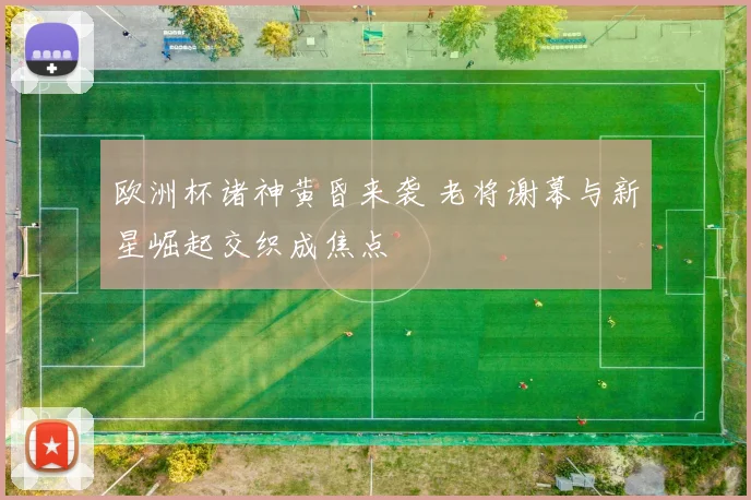 欧洲杯诸神黄昏来袭 老将谢幕与新星崛起交织成焦点