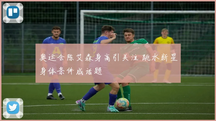 奥运会陈艾森身高引关注 跳水新星身体条件成话题