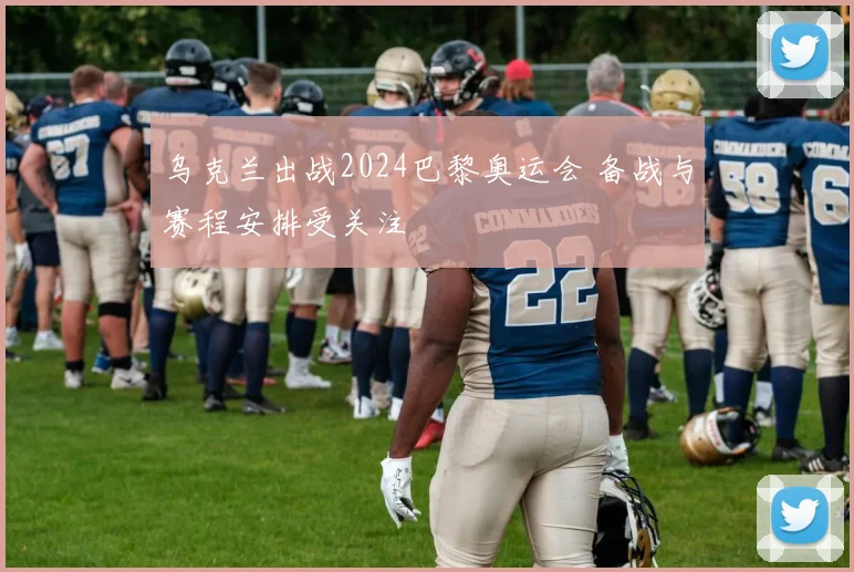 乌克兰出战2024巴黎奥运会 备战与赛程安排受关注