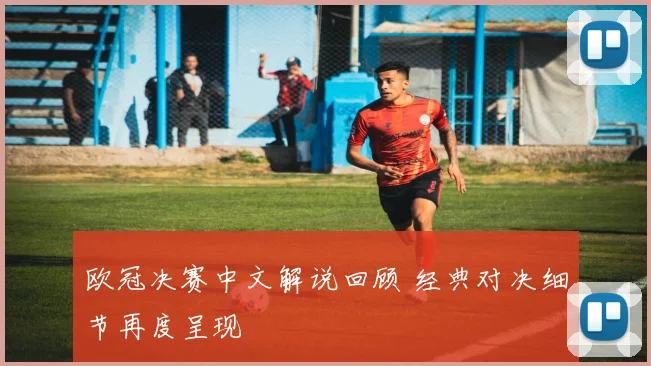欧冠决赛中文解说回顾 经典对决细节再度呈现