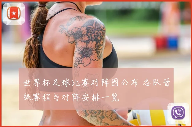 世界杯足球比赛对阵图公布 各队晋级赛程与对阵安排一览